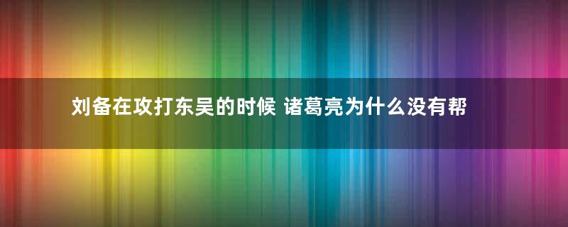 刘备在攻打东吴的时候 诸葛亮为什么没有帮忙